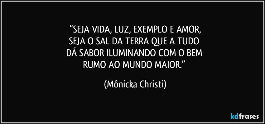 “SEJA VIDA, LUZ, EXEMPLO E AMOR,
SEJA O SAL DA TERRA QUE A TUDO 
DÁ SABOR ILUMINANDO COM O BEM 
RUMO AO MUNDO MAIOR.” (Mônicka Christi)