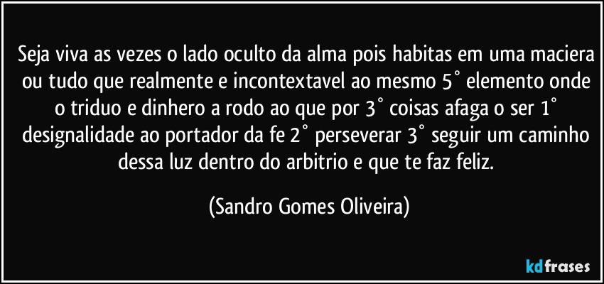 Seja viva as vezes o lado oculto da alma pois habitas em uma maciera ou tudo que realmente e incontextavel ao mesmo 5° elemento onde o triduo e dinhero a rodo ao que por 3° coisas afaga o ser 1° designalidade ao portador da fe 2° perseverar 3° seguir um caminho dessa luz dentro do arbitrio e que te faz feliz. (Sandro Gomes Oliveira)