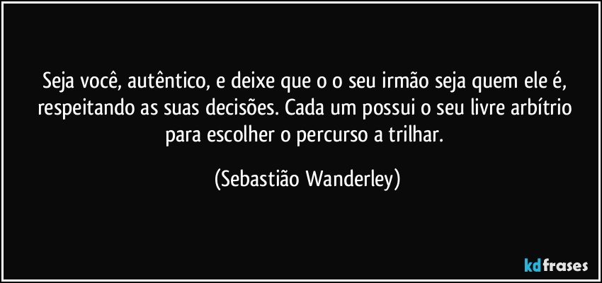 Seja você, autêntico, e deixe que o o seu irmão seja quem ele é, respeitando as suas decisões. Cada um possui o seu livre arbítrio para escolher o percurso a trilhar. (Sebastião Wanderley)