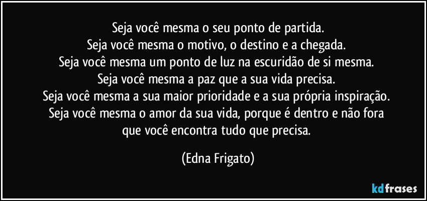 Seja você mesma o seu ponto de partida.
Seja você mesma o motivo, o destino e a chegada. 
Seja você mesma um ponto de luz na escuridão de si mesma. 
Seja você mesma a paz que a sua vida precisa. 
Seja você mesma a sua maior prioridade e a sua própria inspiração. 
Seja você mesma o amor da sua vida, porque é dentro e não  fora que você encontra tudo que precisa. (Edna Frigato)