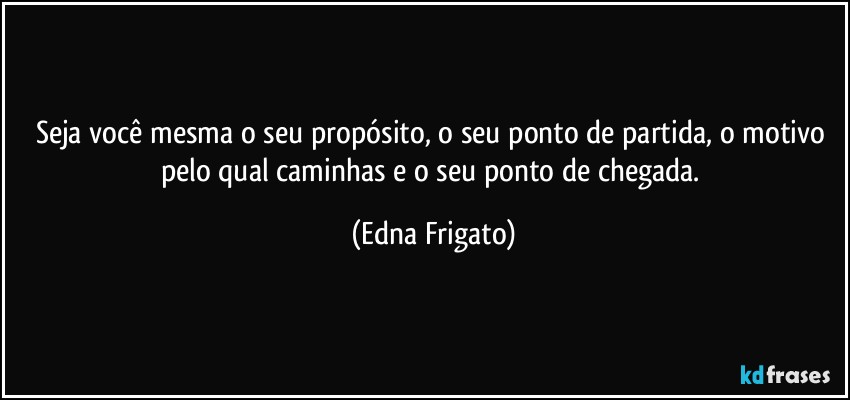 Seja você mesma o seu propósito, o seu ponto de partida, o motivo pelo qual caminhas e o seu ponto de chegada. (Edna Frigato)