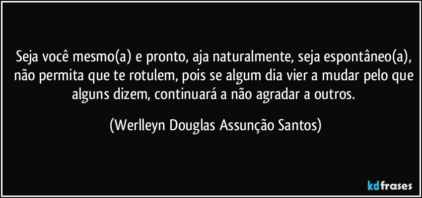 Seja você mesmo(a) e pronto, aja naturalmente, seja espontâneo(a), não permita que te rotulem, pois se algum dia vier a mudar pelo que alguns dizem, continuará a não agradar a outros. (Werlleyn Douglas Assunção Santos)