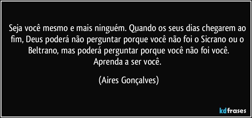 Seja você mesmo e mais ninguém. Quando os seus dias chegarem ao fim, Deus poderá não perguntar porque você não foi o Sicrano ou o Beltrano, mas poderá perguntar porque você não foi você.
Aprenda a ser você. (Aires Gonçalves)