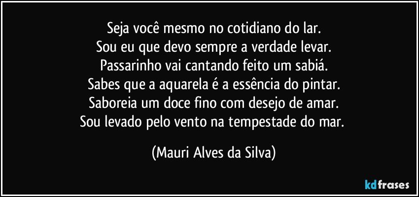 Seja você mesmo no cotidiano do lar.
Sou eu que devo sempre a verdade levar.
Passarinho vai cantando feito um sabiá.
Sabes que a aquarela é a essência do pintar.
Saboreia um doce fino com desejo de amar.
Sou levado pelo vento na tempestade do mar. (Mauri Alves da Silva)