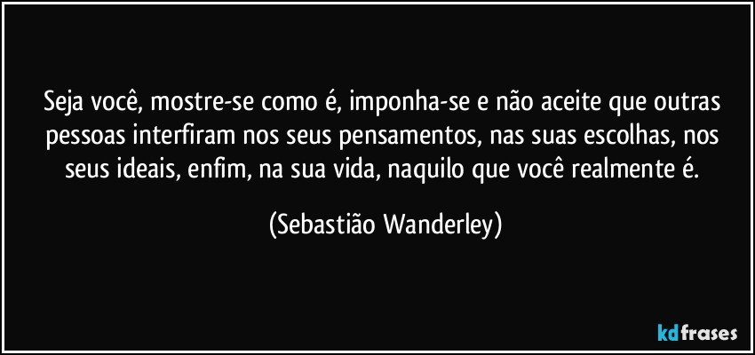 Seja você, mostre-se como é, imponha-se e não aceite que outras pessoas interfiram nos seus pensamentos, nas suas escolhas, nos seus ideais, enfim, na sua vida, naquilo que você realmente é. (Sebastião Wanderley)
