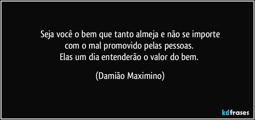 Seja você o bem que tanto almeja e não se importe
com o mal promovido pelas pessoas. 
Elas um dia entenderão o valor do bem. (Damião Maximino)