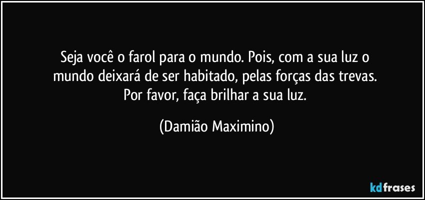 Seja você o farol para o mundo. Pois, com a sua luz o 
mundo deixará de ser habitado, pelas forças das trevas. 
Por favor, faça brilhar a sua luz. (Damião Maximino)