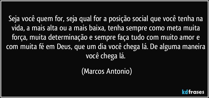 Seja você quem for, seja qual for a posição social que você tenha na vida, a mais alta ou a mais baixa, tenha sempre como meta muita força, muita determinação e sempre faça tudo com muito amor e com muita fé em Deus, que um dia você chega lá. De alguma maneira você chega lá. (Marcos Antonio)