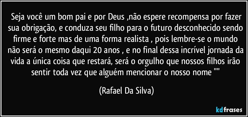 ⁠Seja você um bom pai e por Deus ,não espere recompensa por fazer sua obrigação, e conduza seu filho para o futuro desconhecido sendo firme e forte mas de uma forma realista , pois lembre-se o mundo não será o mesmo daqui 20 anos , e no final dessa incrível jornada da vida a única coisa que restará, será o orgulho que nossos filhos irão sentir toda vez que alguém mencionar o nosso nome "" (Rafael Da Silva)