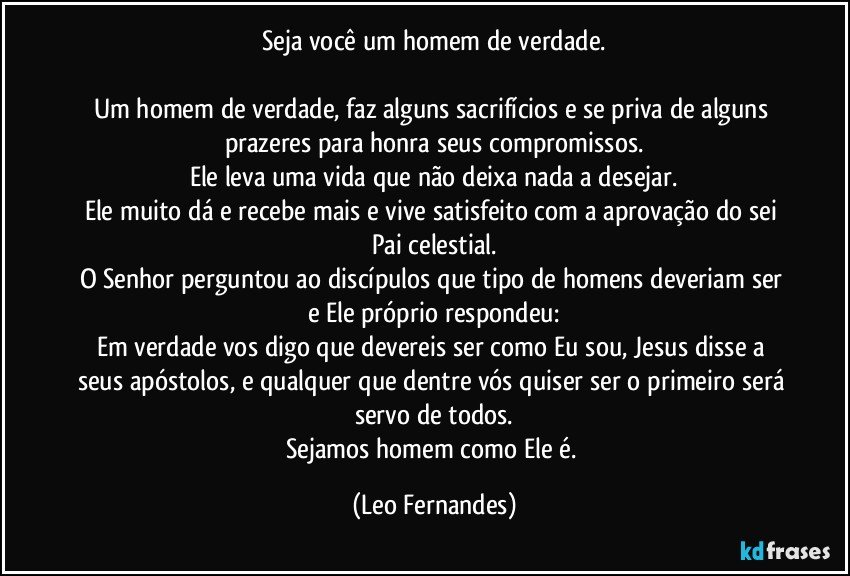 Seja você um homem de verdade.

Um homem de verdade, faz alguns sacrifícios e se priva de alguns prazeres para honra seus compromissos.
Ele leva uma vida que não deixa nada a desejar.
Ele muito dá e recebe mais e vive satisfeito com a aprovação do sei Pai celestial.
O Senhor perguntou ao discípulos que tipo de homens deveriam ser e Ele próprio respondeu:
Em verdade vos digo que devereis ser como Eu sou, Jesus disse a seus apóstolos, e qualquer que dentre vós quiser ser o primeiro será servo de todos.
Sejamos homem como Ele é. (Leo Fernandes)