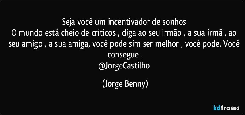 Seja você um incentivador de sonhos 
O mundo está cheio de críticos , diga ao seu irmão , a sua irmã , ao seu amigo , a sua amiga, você pode sim ser melhor , você pode. Você consegue .
@JorgeCastilho (Jorge Benny)