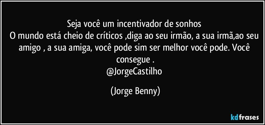 Seja você um incentivador de sonhos 
O mundo está cheio de críticos ,diga ao seu irmão, a sua irmã,ao seu amigo , a sua amiga, você pode sim ser melhor você pode. Você consegue .
@JorgeCastilho (Jorge Benny)