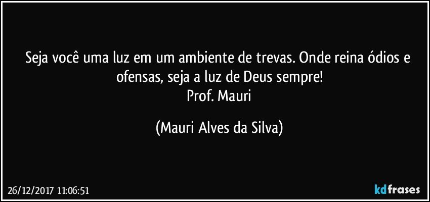 Seja você uma luz em um ambiente de trevas. Onde reina ódios e ofensas, seja a luz de Deus sempre!
 Prof. Mauri (Mauri Alves da Silva)