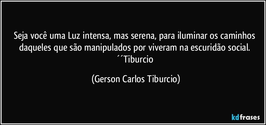 Seja você uma Luz intensa, mas serena, para iluminar os caminhos daqueles que são manipulados por viveram na escuridão social. ´´Tiburcio (Gerson Carlos Tiburcio)