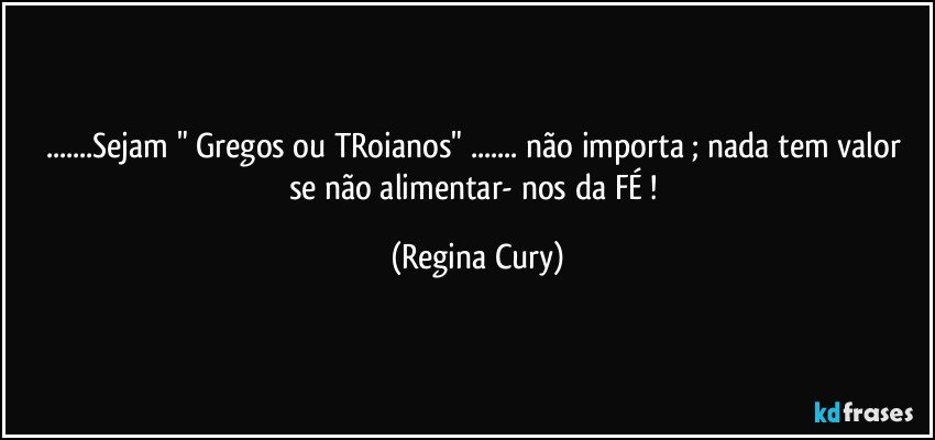 ...Sejam  " Gregos ou TRoianos"  ... não importa ; nada tem valor se não  alimentar- nos  da FÉ ! (Regina Cury)