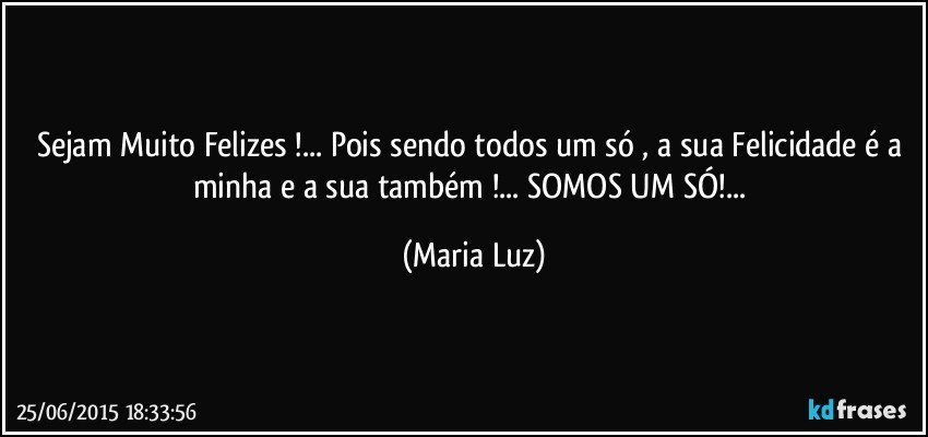 Sejam Muito Felizes !... Pois sendo todos um só , a sua Felicidade é a minha e a sua também !... SOMOS UM SÓ!... (Maria Luz)