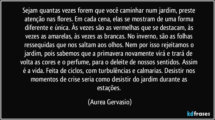 Sejam quantas vezes forem que você caminhar num jardim, preste atenção nas flores. Em cada cena, elas se mostram de uma forma diferente e única. Às vezes são as vermelhas que se destacam, às vezes as amarelas, às vezes as brancas. No inverno, são as folhas ressequidas que nos saltam aos olhos. Nem por isso rejeitamos o jardim, pois sabemos que a primavera novamente virá e trará de volta as cores e o perfume, para o deleite de nossos sentidos. Assim é a vida. Feita de ciclos, com turbulências e calmarias. Desistir nos momentos de crise seria como desistir do jardim durante as estações. (Aurea Gervasio)