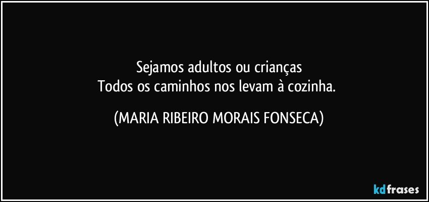 Sejamos adultos ou crianças
Todos os caminhos nos levam à cozinha. (MARIA RIBEIRO MORAIS FONSECA)