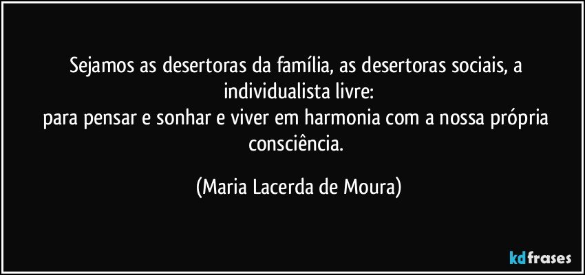 Sejamos  as desertoras da família, as desertoras sociais, a individualista livre:
para pensar e sonhar e viver em harmonia com a nossa própria consciência. (Maria Lacerda de Moura)