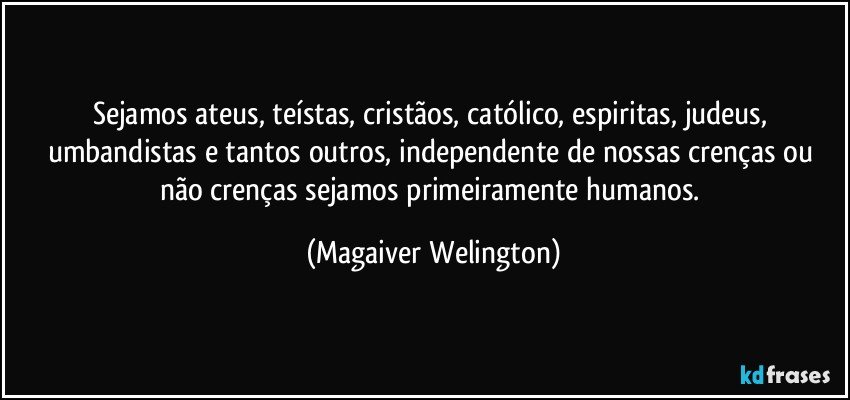 Sejamos ateus, teístas, cristãos, católico, espiritas, judeus, umbandistas e tantos outros, independente de nossas crenças ou não crenças sejamos primeiramente humanos. (Magaiver Welington)