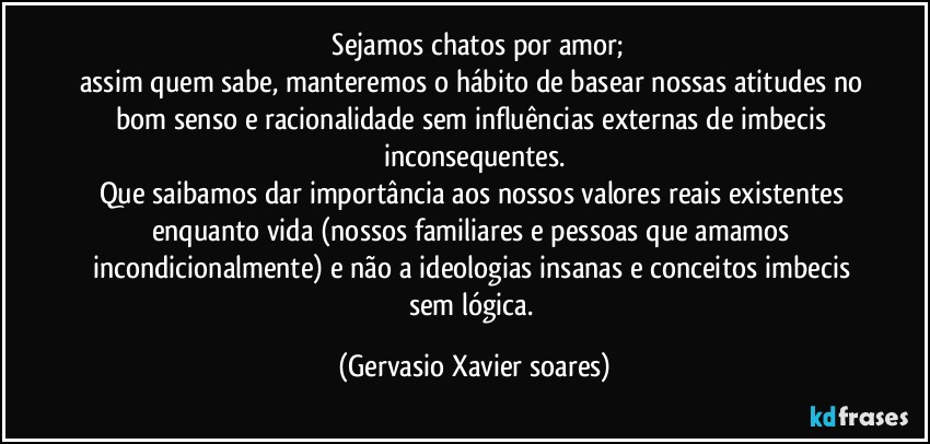 ⁠Sejamos chatos por amor;
assim quem sabe, manteremos o hábito de basear nossas atitudes no bom senso e racionalidade sem influências externas de imbecis inconsequentes.
Que saibamos dar importância aos nossos valores reais existentes enquanto vida (nossos familiares e pessoas que amamos incondicionalmente) e não a ideologias insanas e conceitos imbecis sem lógica. (Gervasio Xavier soares)