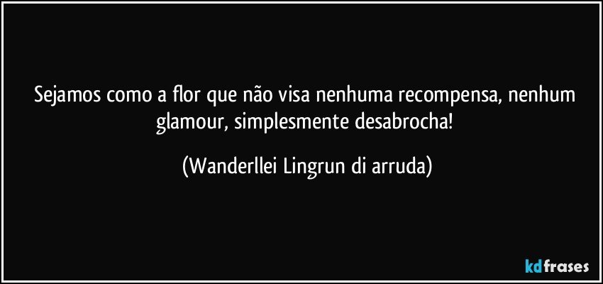 Sejamos como a flor que não visa nenhuma recompensa, nenhum glamour, simplesmente desabrocha! (Wanderllei Lingrun di arruda)