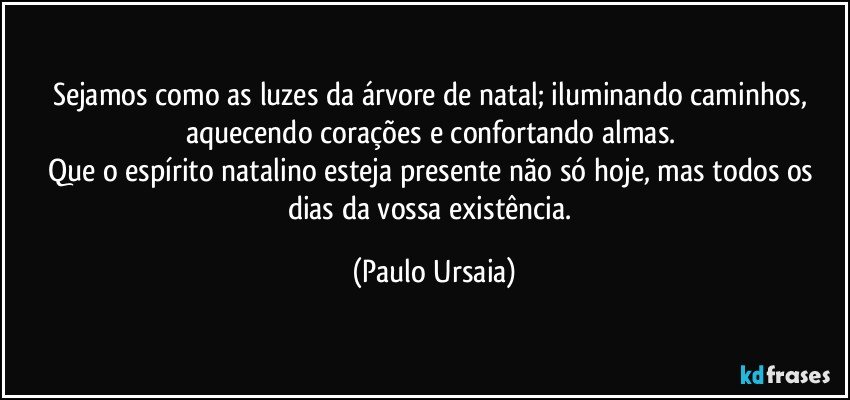 Sejamos como as luzes da árvore de natal; iluminando caminhos, aquecendo corações e confortando almas. 
Que o espírito natalino esteja presente não só hoje, mas todos os dias da vossa existência. (Paulo Ursaia)