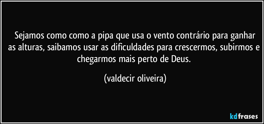 ⁠Sejamos como como a pipa que usa o vento contrário para ganhar as alturas, saibamos usar as dificuldades para crescermos, subirmos e chegarmos mais perto de Deus. (valdecir oliveira)