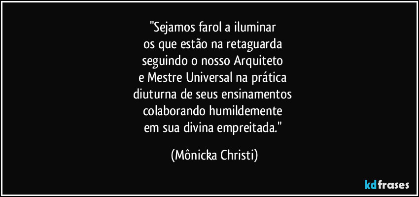 "Sejamos farol a iluminar 
os que estão na retaguarda 
seguindo o nosso Arquiteto 
e Mestre Universal na prática 
diuturna de seus ensinamentos 
colaborando humildemente 
em sua divina empreitada." (Mônicka Christi)