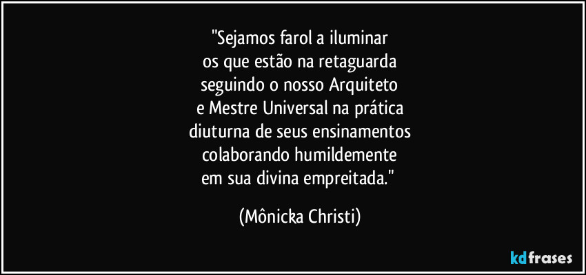 "Sejamos farol a iluminar
os que estão na retaguarda
seguindo o nosso Arquiteto
e Mestre Universal na prática
diuturna de seus ensinamentos
colaborando humildemente
em sua divina empreitada." (Mônicka Christi)