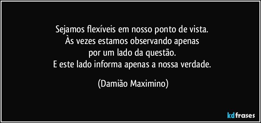 Sejamos flexíveis em nosso ponto de vista. 
Às vezes estamos observando apenas 
por um lado da questão. 
E este lado informa apenas a nossa verdade. (Damião Maximino)