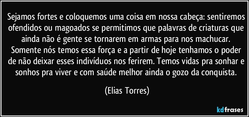 Sejamos fortes e coloquemos uma coisa em nossa cabeça: sentiremos ofendidos ou magoados se permitimos que palavras de criaturas que ainda não é gente se tornarem em armas para nos machucar. Somente nós temos essa força e a partir de hoje tenhamos o poder de não deixar esses indivíduos nos ferirem. Temos vidas pra sonhar e sonhos pra viver e com saúde melhor ainda o gozo da conquista. (Elias Torres)