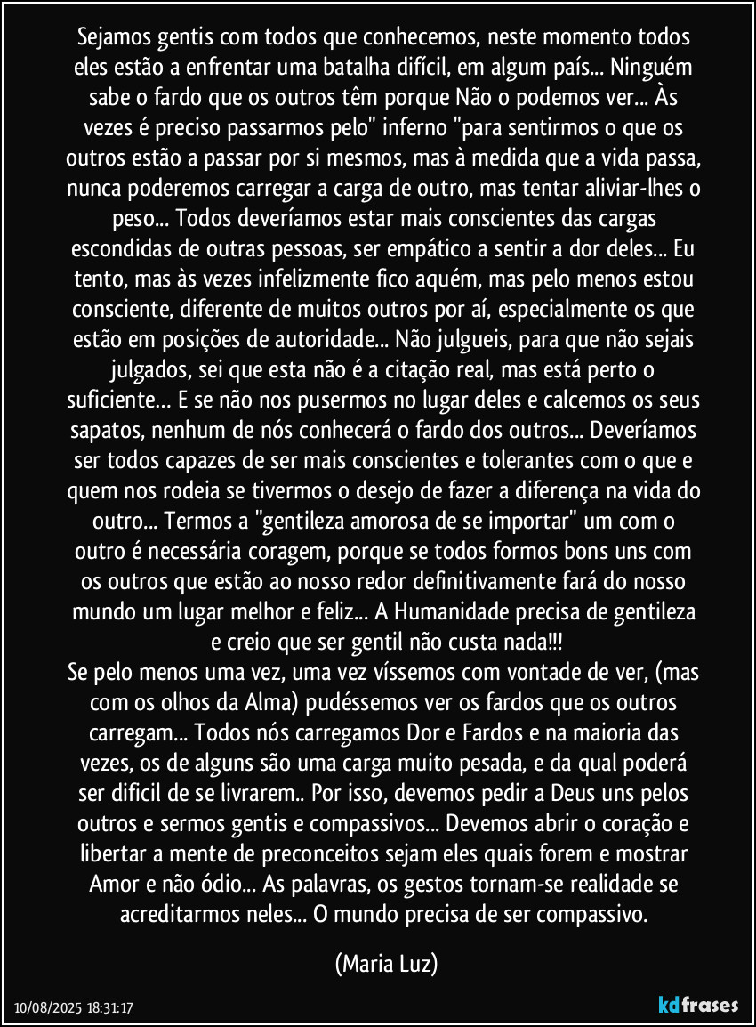 Sejamos gentis com todos que conhecemos, neste momento todos eles estão a enfrentar uma batalha difícil, em algum país... Ninguém sabe o fardo que os outros têm porque Não o podemos ver... Às vezes é preciso passarmos pelo" inferno "para sentirmos o que os outros estão a passar por si mesmos, mas à medida que a vida passa, nunca poderemos carregar a carga de outro, mas tentar aliviar-lhes o peso... Todos deveríamos estar mais conscientes das cargas escondidas de outras pessoas, ser empático a sentir a dor deles... Eu tento, mas às vezes infelizmente fico aquém, mas pelo menos estou consciente, diferente de muitos outros por aí, especialmente os que estão em posições de autoridade... Não julgueis, para que não sejais julgados, sei que esta não é a citação real, mas está perto o suficiente… E se não nos pusermos no lugar deles e calcemos os seus sapatos, nenhum de nós conhecerá o fardo dos outros... Deveríamos ser todos capazes de ser mais conscientes e tolerantes com o que e quem nos rodeia se tivermos o desejo de fazer a diferença na vida do outro... Termos a "gentileza amorosa de se importar" um com o outro é necessária coragem, porque se todos formos bons uns com os outros que estão ao nosso redor definitivamente fará do nosso mundo um lugar melhor e feliz... A Humanidade precisa de gentileza e creio que ser gentil não custa nada!!!
Se pelo menos uma vez, uma vez víssemos com vontade de ver, (mas com os olhos da Alma) pudéssemos ver os fardos que os outros carregam... Todos nós carregamos Dor e Fardos e na maioria das vezes, os de alguns são uma carga muito pesada, e da qual poderá ser dificil de se livrarem.. Por isso, devemos pedir a Deus uns pelos outros e sermos gentis e compassivos... Devemos abrir o coração e libertar a mente de preconceitos sejam eles quais forem e mostrar Amor e não ódio... As palavras, os gestos tornam-se realidade se acreditarmos neles... O mundo precisa de ser compassivo. (Maria Luz)