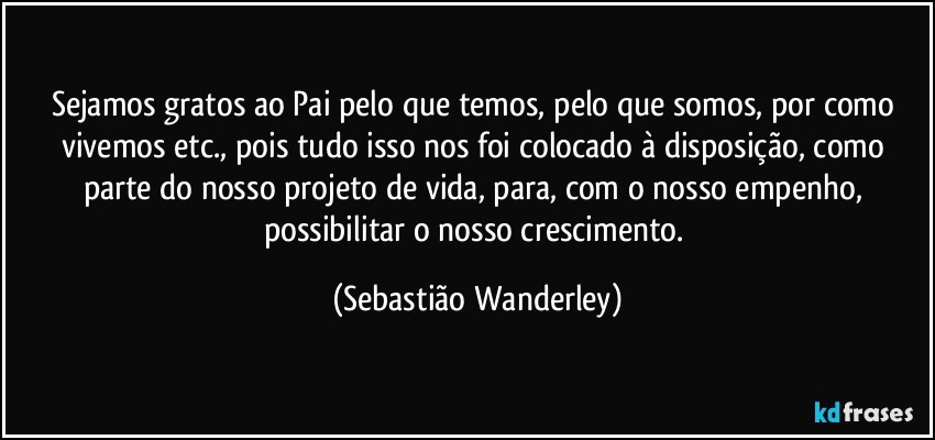Sejamos gratos ao Pai pelo que temos, pelo que somos, por como vivemos etc., pois tudo isso nos foi colocado à disposição, como parte do nosso projeto de vida, para, com o nosso empenho, possibilitar o nosso crescimento. (Sebastião Wanderley)