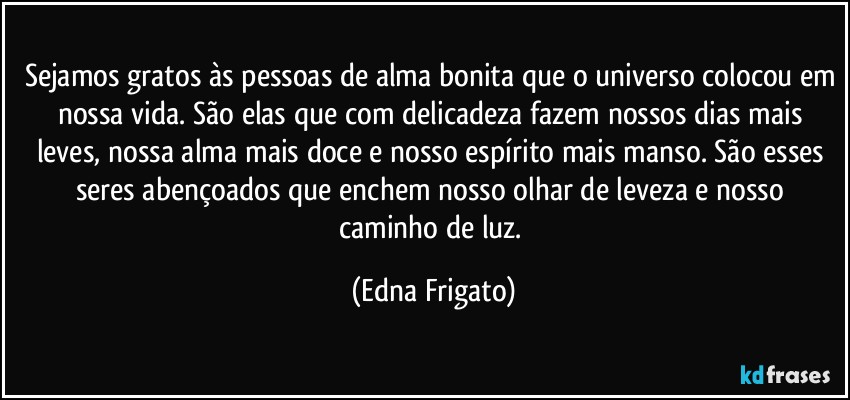 Sejamos gratos às pessoas de alma bonita que o universo colocou em nossa vida. São elas que com delicadeza fazem nossos dias mais leves, nossa alma mais doce e nosso espírito mais manso. São esses seres abençoados que enchem nosso olhar de leveza e nosso caminho de luz. (Edna Frigato)