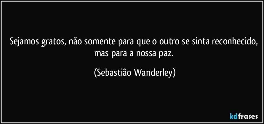 Sejamos gratos, não somente para que o outro se sinta reconhecido, mas para a nossa paz. (Sebastião Wanderley)