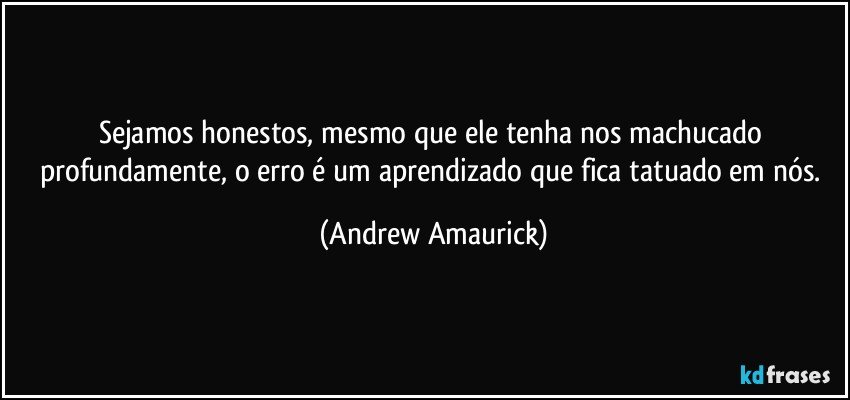 Sejamos honestos, mesmo que ele tenha nos machucado profundamente, o erro é um aprendizado que fica tatuado em nós. (Andrew Amaurick)