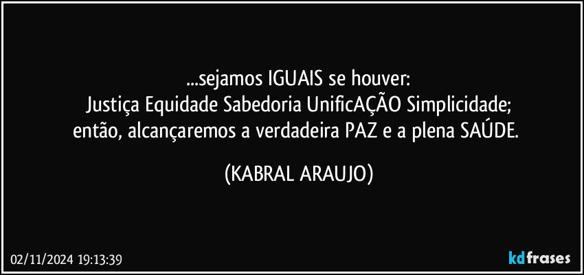 ...sejamos IGUAIS se houver:
Justiça Equidade Sabedoria UnificAÇÃO Simplicidade;
então, alcançaremos a verdadeira PAZ e a plena SAÚDE. (KABRAL ARAUJO)