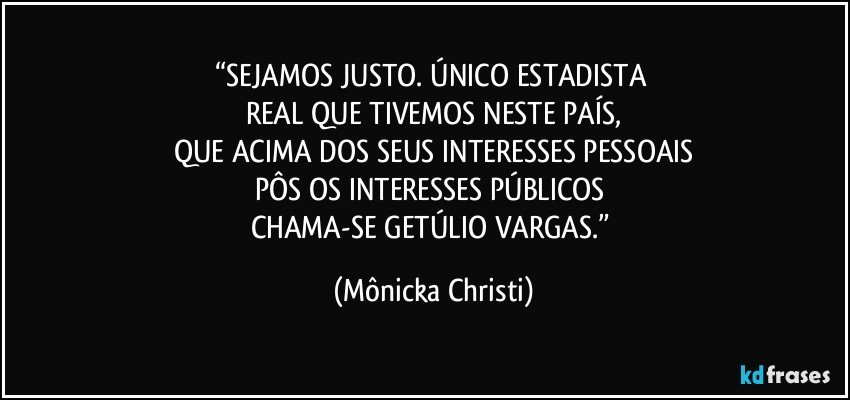 “SEJAMOS JUSTO.  ÚNICO ESTADISTA 
REAL QUE TIVEMOS NESTE PAÍS,
QUE ACIMA DOS SEUS INTERESSES PESSOAIS
PÔS OS INTERESSES PÚBLICOS 
CHAMA-SE GETÚLIO VARGAS.” (Mônicka Christi)