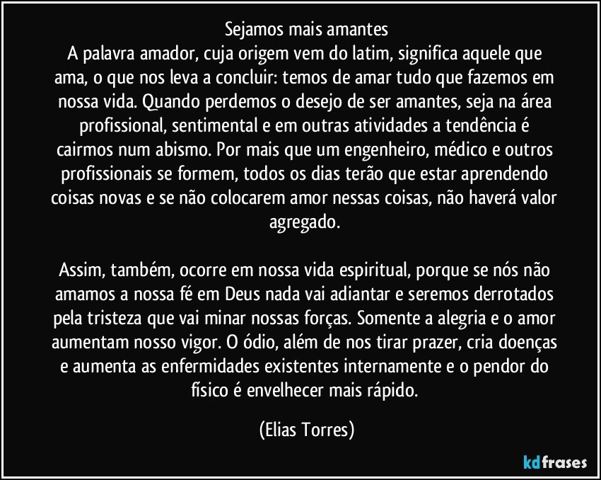 Sejamos mais amantes
A palavra amador, cuja origem vem do latim, significa aquele que ama, o que nos leva a concluir: temos de amar tudo que fazemos em nossa vida. Quando perdemos o desejo de ser amantes, seja na área profissional, sentimental e em outras atividades a tendência é cairmos num abismo. Por mais que um engenheiro, médico e outros profissionais se formem, todos os dias terão que estar aprendendo coisas novas e se não colocarem amor nessas coisas, não haverá valor agregado. 

Assim, também, ocorre em nossa vida espiritual, porque se nós não amamos a nossa fé em Deus nada vai adiantar e seremos derrotados pela tristeza que vai minar nossas forças. Somente a alegria e o amor aumentam nosso vigor. O ódio, além de nos tirar prazer, cria doenças e aumenta as enfermidades existentes internamente e o pendor do físico é envelhecer mais rápido. (Elias Torres)