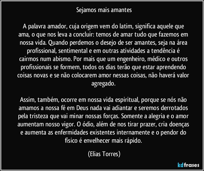 Sejamos mais amantes

A palavra amador, cuja origem vem do latim, significa aquele que ama, o que nos leva a concluir: temos de amar tudo que fazemos em nossa vida. Quando perdemos o desejo de ser amantes, seja na área profissional, sentimental e em outras atividades a tendência é cairmos num abismo. Por mais que um engenheiro, médico e outros profissionais se formem, todos os dias terão que estar aprendendo coisas novas e se não colocarem amor nessas coisas, não haverá valor agregado. 

Assim, também, ocorre em nossa vida espiritual, porque se nós não amamos a nossa fé em Deus nada vai adiantar e seremos derrotados pela tristeza que vai minar nossas forças. Somente a alegria e o amor aumentam nosso vigor. O ódio, além de nos tirar prazer, cria doenças e aumenta as enfermidades existentes internamente e o pendor do físico é envelhecer mais rápido. (Elias Torres)