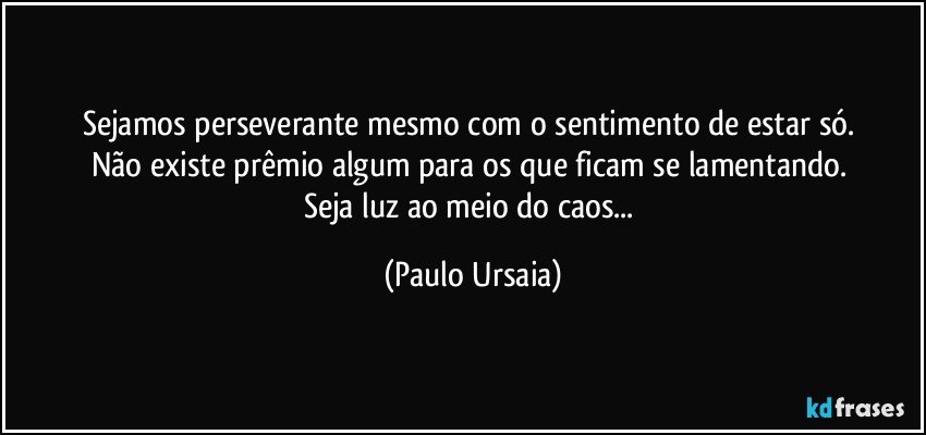 Sejamos perseverante mesmo com o sentimento de estar só. 
Não existe prêmio algum para os que ficam se lamentando. 
Seja luz ao meio do caos... (Paulo Ursaia)