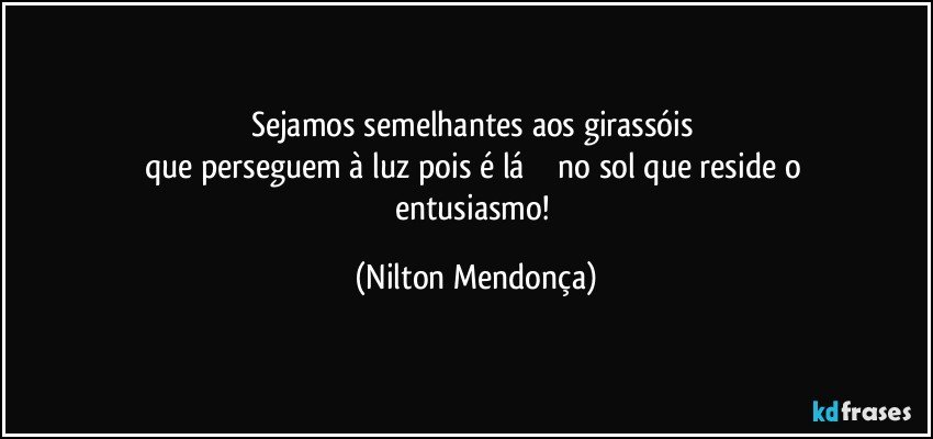 Sejamos semelhantes aos girassóis 
que perseguem à luz pois é lá             no sol que reside o entusiasmo! (Nilton Mendonça)