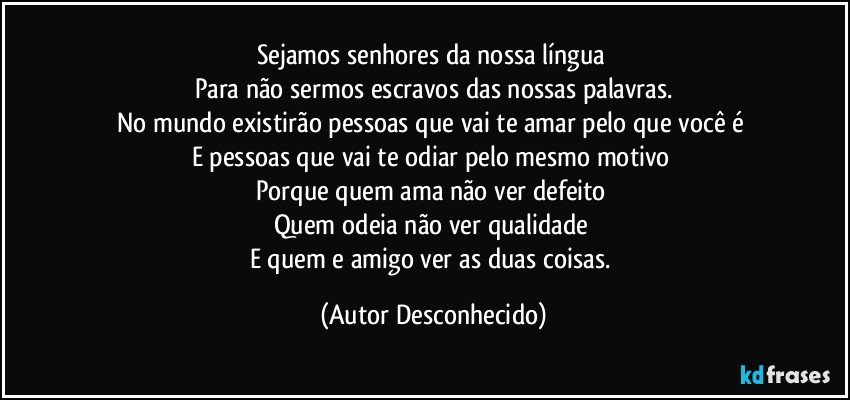 Sejamos senhores da nossa língua 
Para não sermos escravos das nossas palavras.
No mundo existirão pessoas que vai te amar pelo que você é 
E pessoas que vai te odiar pelo mesmo motivo 
Porque quem ama não ver defeito 
Quem odeia não ver qualidade 
E quem e amigo ver as duas coisas. (Autor Desconhecido)