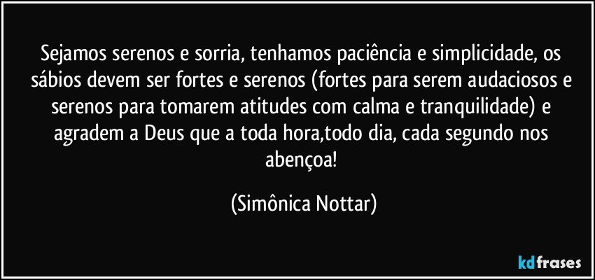 Sejamos serenos e sorria, tenhamos paciência e simplicidade, os sábios devem ser fortes e serenos  (fortes para serem audaciosos e serenos para tomarem atitudes com calma e tranquilidade) e agradem a Deus que a toda hora,todo dia, cada segundo nos abençoa! (Simônica Nottar)