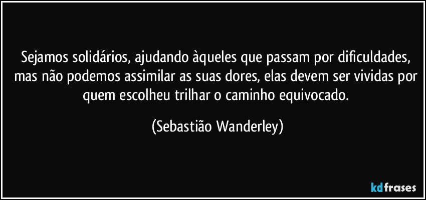 Sejamos solidários, ajudando àqueles que passam por dificuldades, mas não podemos assimilar as suas dores, elas devem ser vividas por quem escolheu trilhar o caminho equivocado. (Sebastião Wanderley)