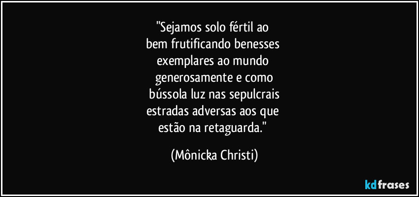 "Sejamos solo fértil ao 
bem frutificando benesses 
exemplares ao mundo 
generosamente e como
 bússola luz nas sepulcrais 
estradas adversas aos que 
estão na retaguarda." (Mônicka Christi)