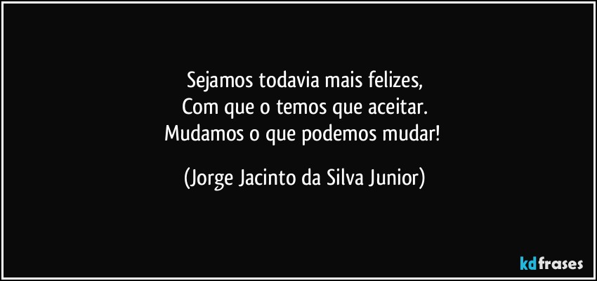 Sejamos todavia mais felizes,
Com que o temos que aceitar.
Mudamos o que podemos mudar! (Jorge Jacinto da Silva Junior)