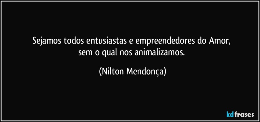 Sejamos todos entusiastas e empreendedores do Amor, 
sem o qual nos animalizamos. (Nilton Mendonça)