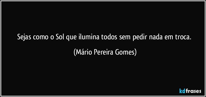 Sejas como o Sol que ilumina todos sem pedir nada em troca. (Mário Pereira Gomes)